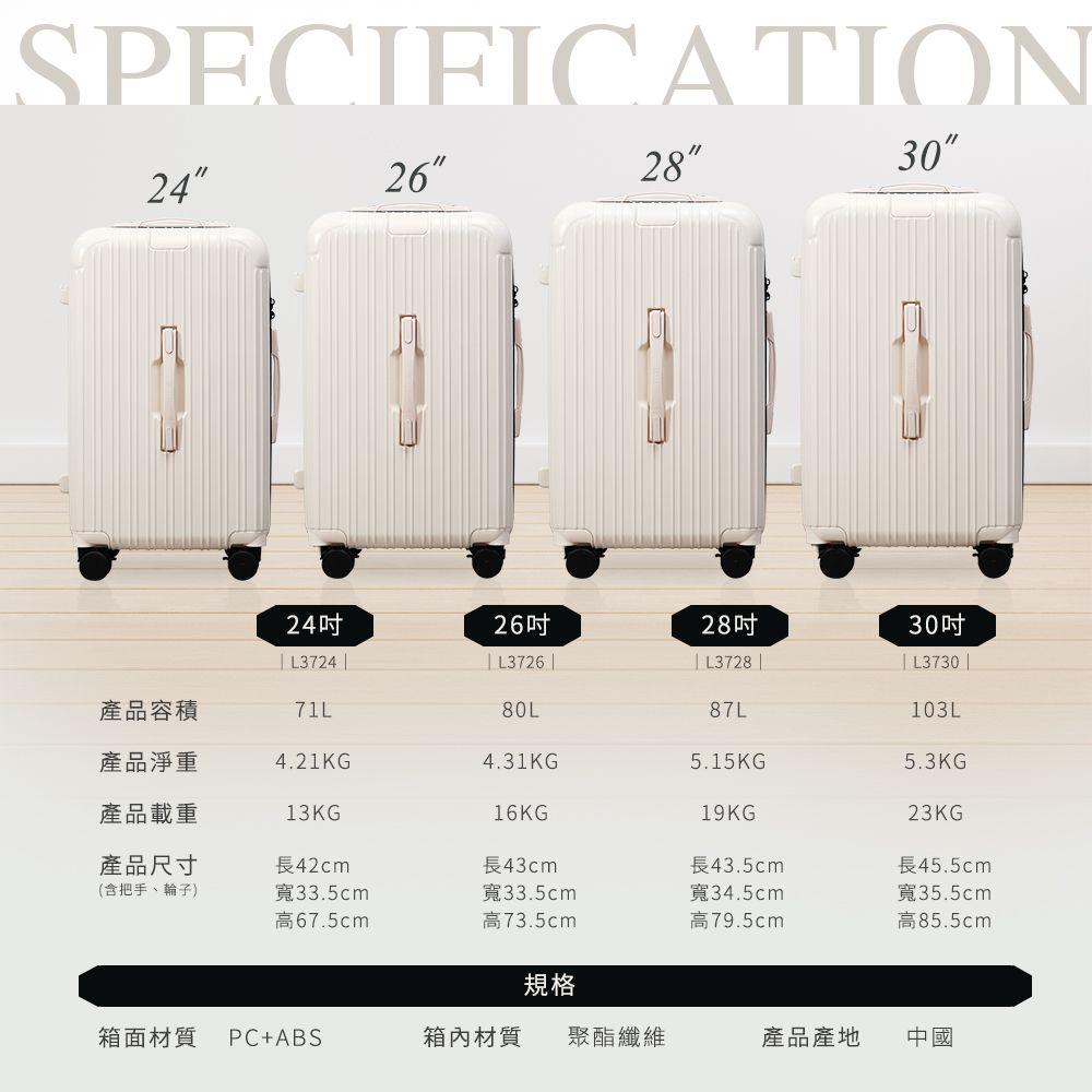 SPECIFICATION24262830242628吋 L3724  L3726 || L3728 |30吋| L3730 |產品容積71L80L87L103L產品淨重4.21KG4.31KG5.15KG5.3KG產品載重13KG16KG19KG23KG產品尺寸長42cm長43cm長43.5cm長45.5cm(含把手、輪子)寬33.5cm高67.5cm寬33.5cm寬34.5cm高73.5cm高79.5cm寬35.5cm高85.5cm規格箱面材質 PC+ABS箱內材質 聚酯纖維產品產地中國