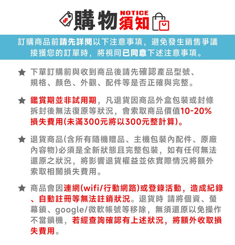 NOTICE購物訂購商品前請先詳閱以下注意事項,避免發生銷售爭議接獲您的訂單時,將視同已同意下述注意事項。下單訂購前與收到商品後請先確認產品型號、規格、顏色、外觀、配件等是否正確與完整。鑑賞期並非試用期,凡退貨商品外盒或封條拆封後無法復原等狀況,會索取商品價值10-20%損失費用(未滿300元將以300元整計算)。退貨商品(含所有隨機贈品、主機包裝配件、原廠內容物)必須是全新狀態且完整包裝,如有任何無法還原之狀況,將影響退貨權益並依實際情況將額外索取相關損失費用。商品會因連網(wifi/行動網路)或登錄活動,造成紀錄自動註冊等無法註銷狀況。退貨時請將個資、幕鎖、google/微軟帳號等移除,無須還原以免操作不當鎖機,若經查詢確認有上述狀況,將額外收取損失費用。