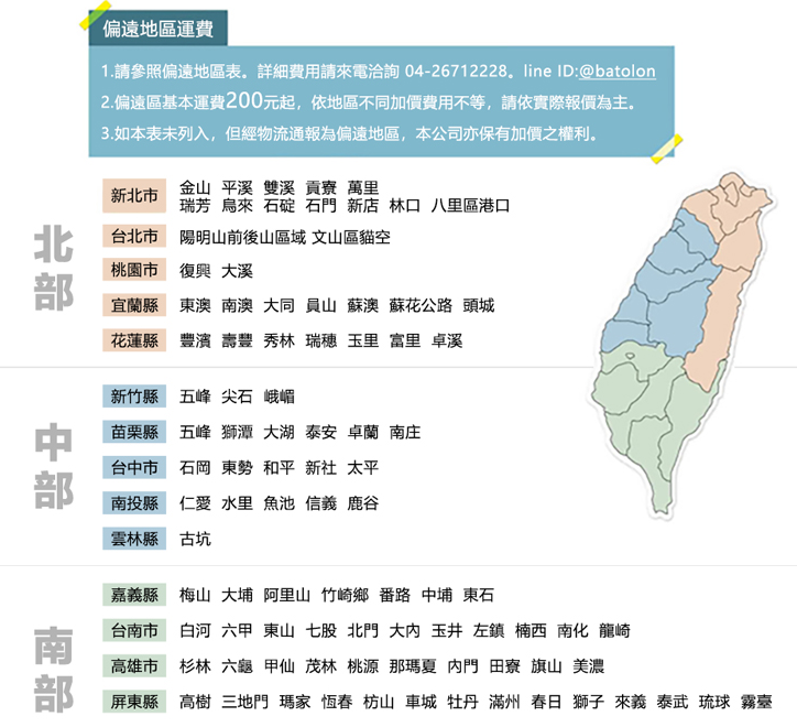 偏遠地區運費1.請參照偏遠地區表詳細費用請來電洽詢 04-26712228.line ID:@batolon2.偏遠區基本運費200元起,依地區不同加價費用不等,請依實際報價為主。3.如本表未列入,但經物流通報為偏遠地區,本公司亦保有加價之權利。新北市台北市桃園市宜蘭縣花蓮縣新竹縣苗栗縣台中市南投縣雲林縣嘉義縣台南市高雄市屏東縣金山 平溪雙溪貢寮 萬里瑞芳 烏來 石碇 石門 新店 林口 八里區港口文山區貓空陽明山前後山區域大溪復興南澳  員山 蘇澳 蘇花公路 頭城東澳秀林瑞穗 玉里 富里 卓溪豐濱壽豐五峰尖石峨嵋大湖 泰安 卓蘭 南庄五峰獅潭太平石岡東勢和平新社仁愛 水里 魚池 信義 鹿谷古坑大埔 阿里山 竹崎鄉 番路 中埔 東石梅山六甲 東山 七股北門 大 玉井 左鎮楠西 南化 龍崎白河六龜甲仙 茂林桃源 那瑪夏 門 田寮 旗山 美濃杉林三地門瑪家 恆春 枋山車城 牡丹 滿州 春日 獅子 來義 泰武琉球 霧臺高樹