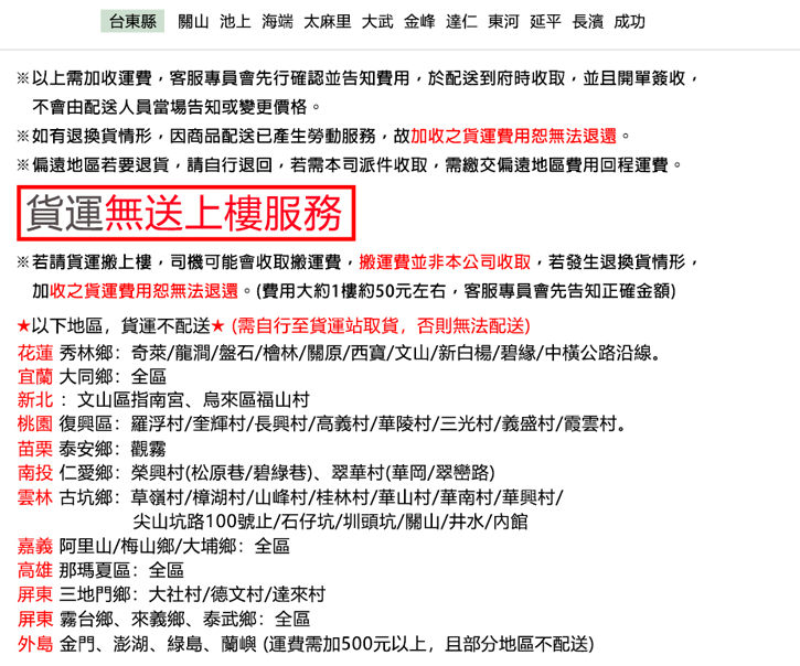 台東縣關山 池上 海端 太麻里 大 金峰 達仁 東河 延平 長濱成功※以上需加收運費客服專員會先行確認並告知費用於配送到府時收取,並且開單簽收,不會由配送人員當場告知或變更價格。※如有退換貨情形,因商品配送已產生勞動服務,故加收之貨運費用恕無法退還。※偏遠地區若要退貨,請自行退回,若需本司派件收取,需繳交偏遠地區費用回程運費。貨運無送上樓服務※若請貨運搬上樓,司機可能會收取搬運費,搬運費並非本公司收取,若發生退換貨情形,加收之貨運費用恕無法退還。(費用大約1樓約50元左右,客服專員會先告知正確金額)以下地區,貨運不配送(需自行至貨運站取貨,否則無法配送)花蓮 秀林鄉奇萊/龍澗/盤石/林/關原/西/文山/新白楊/碧緣/中橫公路沿線。宜蘭 大同鄉:全區新北: 文山區指南宮烏來區福山村桃園 復興區:羅浮村/奎輝村/長興村/高義村/華陵村/三光村/義盛村/霞雲村。苗栗 泰安鄉:觀霧南投 仁愛鄉:榮興村(松原巷/碧綠巷)、翠華村(華岡/翠巒路)雲林 古坑鄉:草嶺村/樟湖村/山峰村/桂林村/華山村/華南村/華興村/尖山坑路100號止/石仔坑/圳頭坑/關山/井水/館嘉義 阿里山/梅山鄉/大埔鄉:全區高雄 那瑪夏區:全區屏東 三地門鄉:大社村/德文村/達來村屏東 霧台鄉、來義鄉、泰武鄉:全區外島 金門、澎湖、綠島、蘭嶼 (運費需加500元以上,且部分地區不配送)