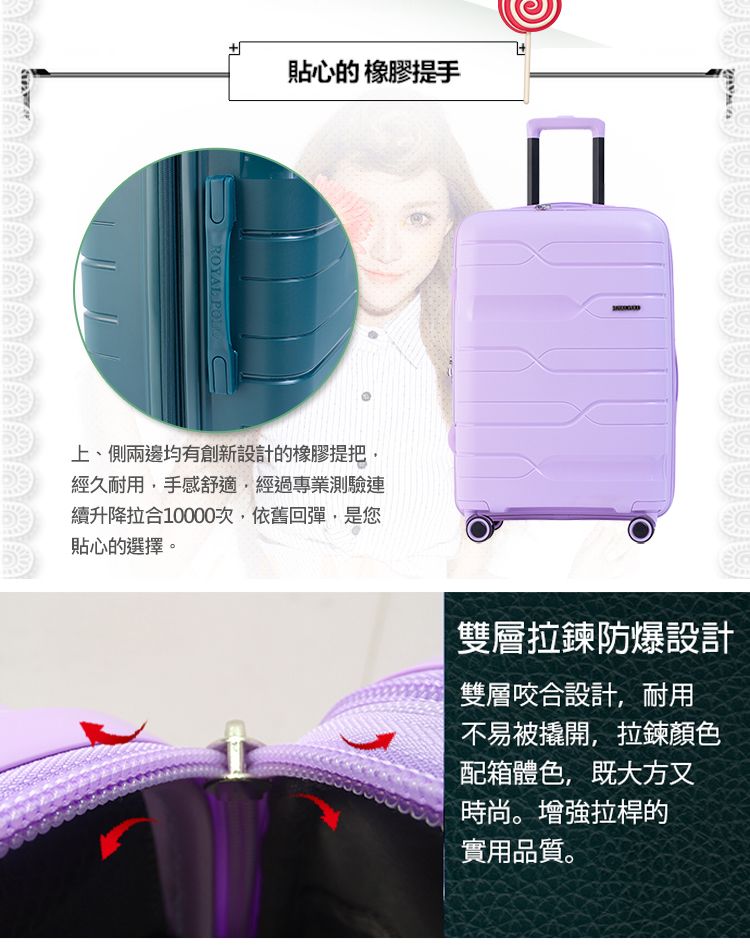 貼心的 橡膠提手ROYAL 上、側兩邊均有創新設計的橡膠提把經久耐用手感舒適,經過專業測驗連續升降拉合10000次,依舊回彈,是您貼心的選擇。雙層拉鍊防爆設計雙層咬合設計,耐用不易被撬開,拉鍊顏色配箱體色,既大方又時尚。增強拉桿的實用品質。