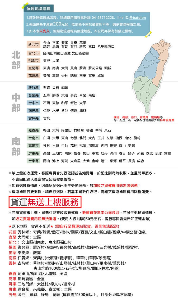 偏遠地區運費1請參照偏遠地區表 費用請電洽詢04-26712228. line ID:@batolon2.偏遠區基本運費200元起依地區不同加價費用不等請依實際報價為主3.如本表列入,但經物流通報為偏遠地區,本公司亦保有加價之權利。北市金山 平溪 雙溪貢寮 萬里瑞芳 烏來  石門 新店 林口八里區港口 台北市文山區貓空陽明山前後山區域桃園市 大溪宜蘭縣 東澳 南澳 大同 員山 蘇澳 蘇花公 頭城花蓮縣豐 豐 秀林 瑞 玉里 富里 卓溪新竹縣五峰 尖石 峨嵋苗栗縣 五峰 獅潭 大湖 泰安卓蘭 南庄台市 石岡 東勢 和平 新社 太平南投縣仁愛 水里 魚池 信義 鹿谷雲林縣古坑機場碼頭港口、貨櫃廠、鋼鐵廠等均不配送,若一定要配送需要额外加特殊服務費嘉義縣梅山 大 阿里山 竹崎鄉 番路 中埔 東石台南市白河 甲 東山 七股 北門 大 玉井 左鎮 楠西 南化 龍崎高雄市 杉林 六 甲仙 茂林 桃源 那瑪夏 門  旗山 美濃屏東縣高樹 三地門 瑪家 恆春 枋山 車城 牡丹 滿州 春日 獅子 來義 泰武 琉球 霧臺台東縣關山 池上 海端 太麻里 大武 金峰仁 東河 延平  成功以上需加收運費,客服專員會先行確認並告知費用,於配送到府時收取,並且開單簽收,不會由配送人員當場告知或變更價格。※如有退換貨情形,因商品配送產生勞動服務,故加收之貨運費用恕無法退還。※偏遠地區若要退貨,請自行退回,若需本司派件收取,需繳交偏遠地區費用回程運費。貨運無送上樓服務※若請貨運搬上樓,司機可能會收取搬運費,搬運費並非本公司收取,若發生退換貨情形,加收之貨運費用恕無法退還。(費用大約1樓約50元左右,客服專員會先告知正確金額)*以下地區,貨運配送*(需自行至貨運站取貨,否則無法配送)花蓮秀林鄉:奇萊龍澗盤石/檜林/關原/西寶/文山/新白楊/碧緣/中公路沿線。宜蘭 大同鄉:全區新北:文山區指南宮、烏來區福山桃園 復興區:羅浮/奎輝//高/陵村/三光村/新村/霞雲村。苗栗泰安鄉:觀霧南投 仁愛鄉榮興村(松原巷/碧綠巷)、翠華村(華岡/翠巒路)雲林古坑鄉草嶺村/樟湖村/山峰村/桂林村/華山村/華南村/華興村/尖山坑路100號止/石仔坑/圳頭坑/關山/井水/館嘉義 阿里山/梅山鄉/大埔鄉:全區高雄那瑪夏區:全區屏東 三地門鄉:大社村/村/達來村屏東霧台鄉、來義鄉、泰武鄉:全區外島 金門、澎湖、綠島、蘭嶼(運費需加500元以上,且部分地區不配送)