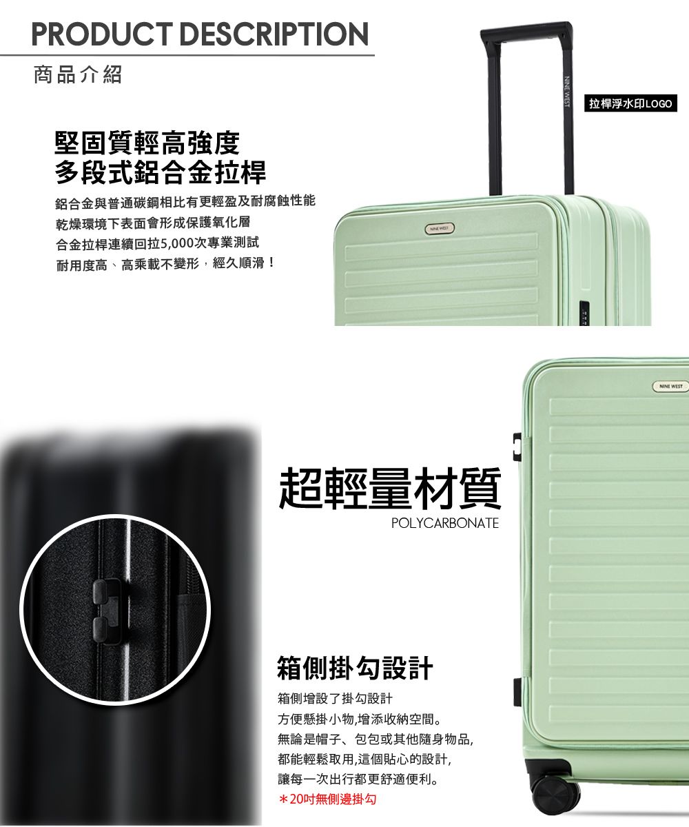 PRODUCT DESCRIPTION商品介紹堅固質輕高強度多段式鋁合金拉桿鋁合金與普通碳鋼相比有更輕盈及耐腐蝕性能乾燥環境下表面會形成保護氧化層合金拉桿連續回拉5,000次專業測試耐用度高、高乘載不變形,經久順滑!超輕量材質POLYCARBONATE箱側掛勾設計箱側增設了掛勾設計方便懸掛小物,增添收納空間。無論是帽子、包包或其他隨身物品,都能輕鬆取用,這個貼心的設計,讓每一次出行都更舒適便利。*20無側邊掛勾拉桿浮水印LOGO
