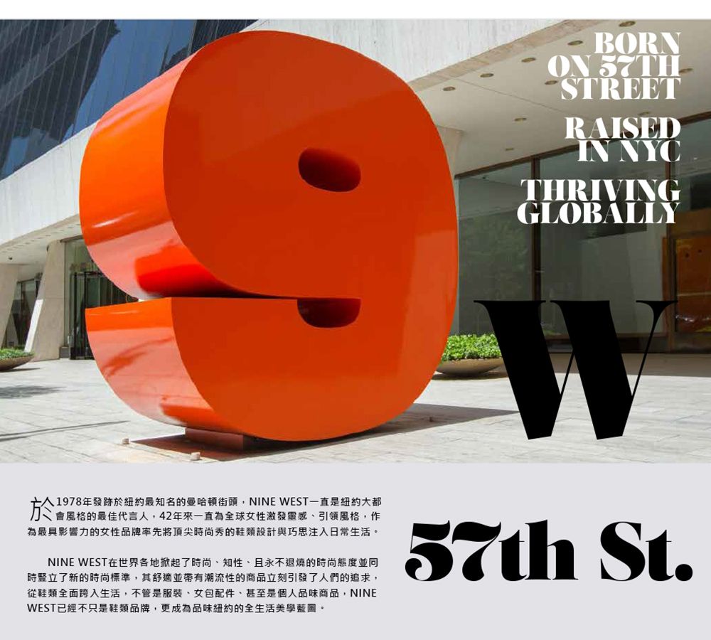 BORNON STREETRAISEDIN NYCTHRIVINGGLOBALLY1978年發跡於紐約最知名的曼哈頓街頭,NINE WEST一直是紐約大都會風格的最佳代言人,42年來一直為全球女性激發靈感引領風格,作為最具影響力的女性品牌率先將頂尖時尚秀的鞋類設計與巧思注入日常生活。NINE WEST在世界各地掀起了時尚、知性、且永不退燒的時尚態度並同時豎立了新的時尚標準,其舒適並帶有潮流性的商品立刻引發了人們的追求,從鞋類全面跨入生活,不管是服裝、女包配件、甚至是個人品味商品,NINEWEST已經不只是鞋類品牌,更成為品味紐約的全生活美學藍圖。57th St.