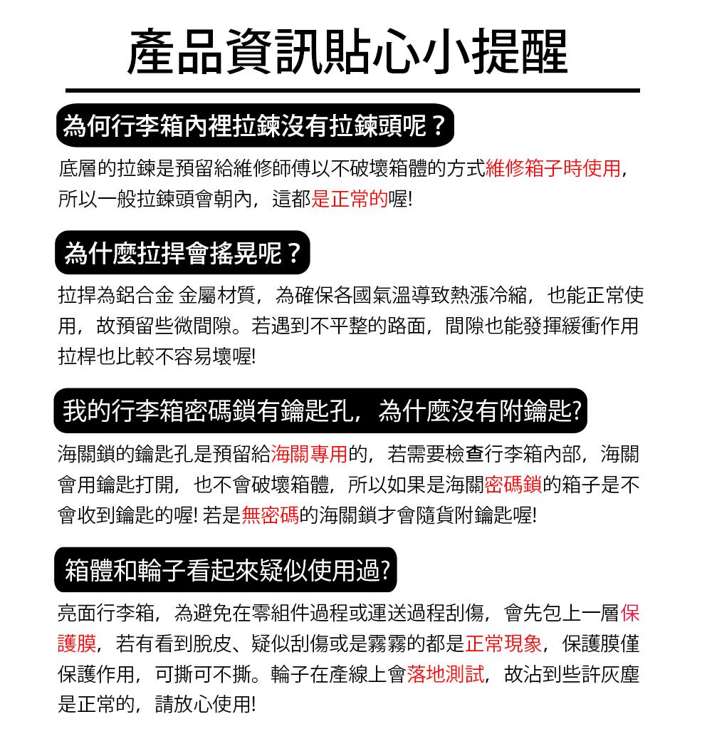 產品資訊貼心小提醒為何行李箱內裡拉鍊沒有拉鍊頭呢?底層的拉鍊是預留給維修師傅以不破壞箱體的方式維修箱子時使用,所以一般拉鍊頭會朝內,這都是正常的喔!為什麼會搖晃呢?為鋁合金 金屬材質,為確保各國氣溫導致熱漲冷縮,也能正常使用,故預留些微間隙。若遇到不平整的路面,間隙也能發揮緩衝作用拉桿也比較不容易壞喔!我的行李箱密碼鎖有鑰匙孔,為什麼沒有附鑰匙?海關鎖的鑰匙孔是預留給海關專用的,若需要檢查行李箱內部,海關會用鑰匙打開,也不會破壞箱體,所以如果是海關密碼鎖的箱子是不會收到鑰匙的喔!若是無密碼的海關鎖才會隨貨附鑰匙喔!箱體和輪子看起來疑似使用過?亮面行李箱,為避免在零組件過程或運送過程刮傷,會先包上一層保護膜,若有看到脫皮疑似刮傷或是霧霧的都是正常現象,保護膜僅保護作用,可撕可不撕。輪子在產線上會落地測試,故沾到些許灰塵是正常的,請放心使用!