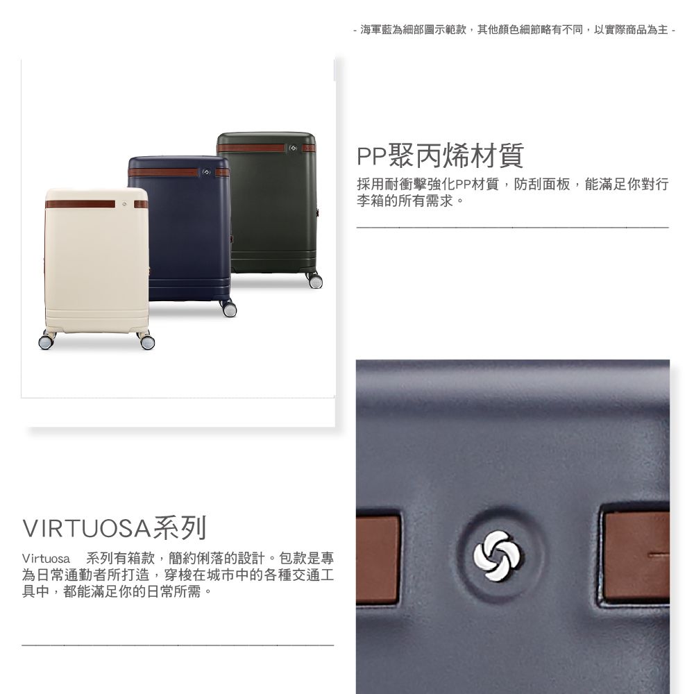 VIRTUOSA系列Virtuosa 系列有箱款,簡約俐落的設計。包款是專為日常通勤者所打造,穿梭在城市中的各種交通工具中,都能滿足你的日常所需。- 海軍藍為細部圖示範款,其他細節略有不同,以實際商品為主 -PP聚丙烯材質採用耐衝擊強化PP材質,防刮面板,能滿足你對行李箱的所有需求。