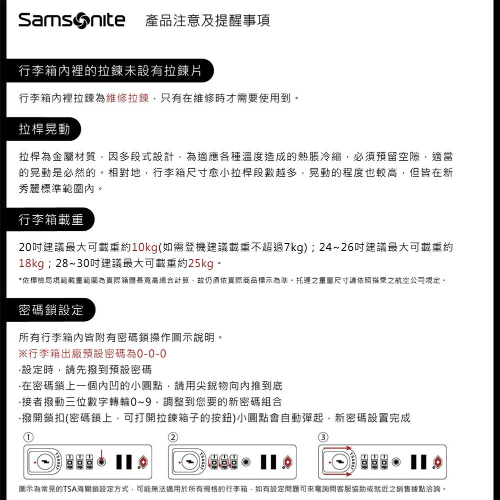 產品注意及提醒事項行李箱裡的拉鍊未設有拉鍊片行李箱內裡拉鍊為維修拉鍊只有在維修時才需要使用到拉桿晃動拉桿為金屬材質因多段式設計為適應各種溫度造成的熱脹冷縮必須預留空隙適當的晃動是必然的。相對地,行李箱尺寸愈小拉桿段數越多,晃動的程度也較高,但皆在新秀麗標準範圍內。行李箱載重20建議最大可載重約10kg(如需登機建議載重不超過7kg);24~26建議最大可載重約18kg;28~30吋建議最大可載重約25kg。*依標檢局規範載重範圍為實際箱體長寬高總合計算,故仍須依實際商品標示為準。托運之重量尺寸請依照搭乘之航空公司規定。密碼鎖設定所有行李箱內皆附有密碼鎖操作圖示說明。行李箱出廠預設密碼為設定時,請先撥到預設密碼在密碼鎖上一個內凹的小圓點,請用尖銳物向內推到底接者撥動三位數字轉輪0~9調整到您要的新密碼組合撥開鎖扣(密碼鎖上,可打開拉鍊箱子的按鈕)小圓點會自動彈起,新密碼設置完成12圖示為常見的TSA海關鎖設定方式,可能無法適用於所有規格的行李箱,如有設定問題可來電詢問客服協助或就近之銷售據點洽詢。