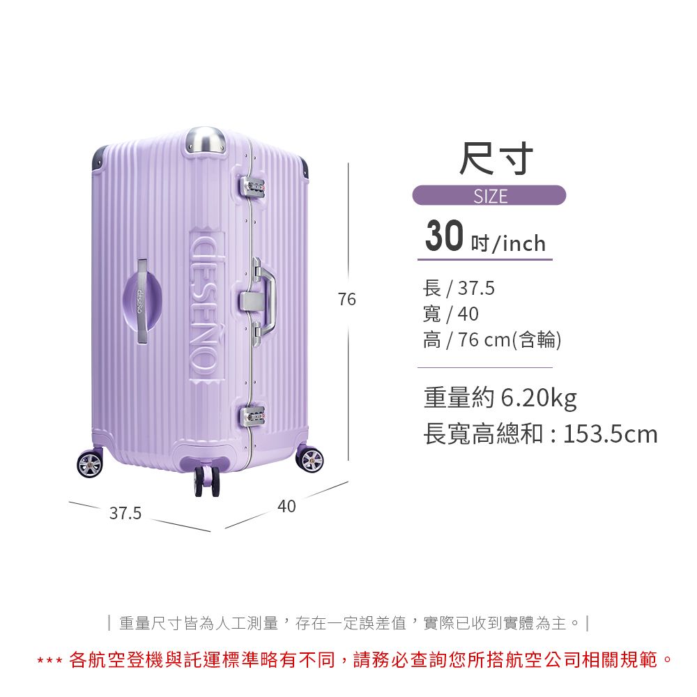 尺寸SIZE30 /inch長/ 37.5寬/40 /  cm(含輪)重量約6.20kg76764037.5長寬高總和:153.5cm|重量尺寸皆為人工測量,存在一定誤差值,實際已收到實體為主。」*** 各航空登機與託運標準略有不同,請務必查詢您所搭航空公司相關規範。