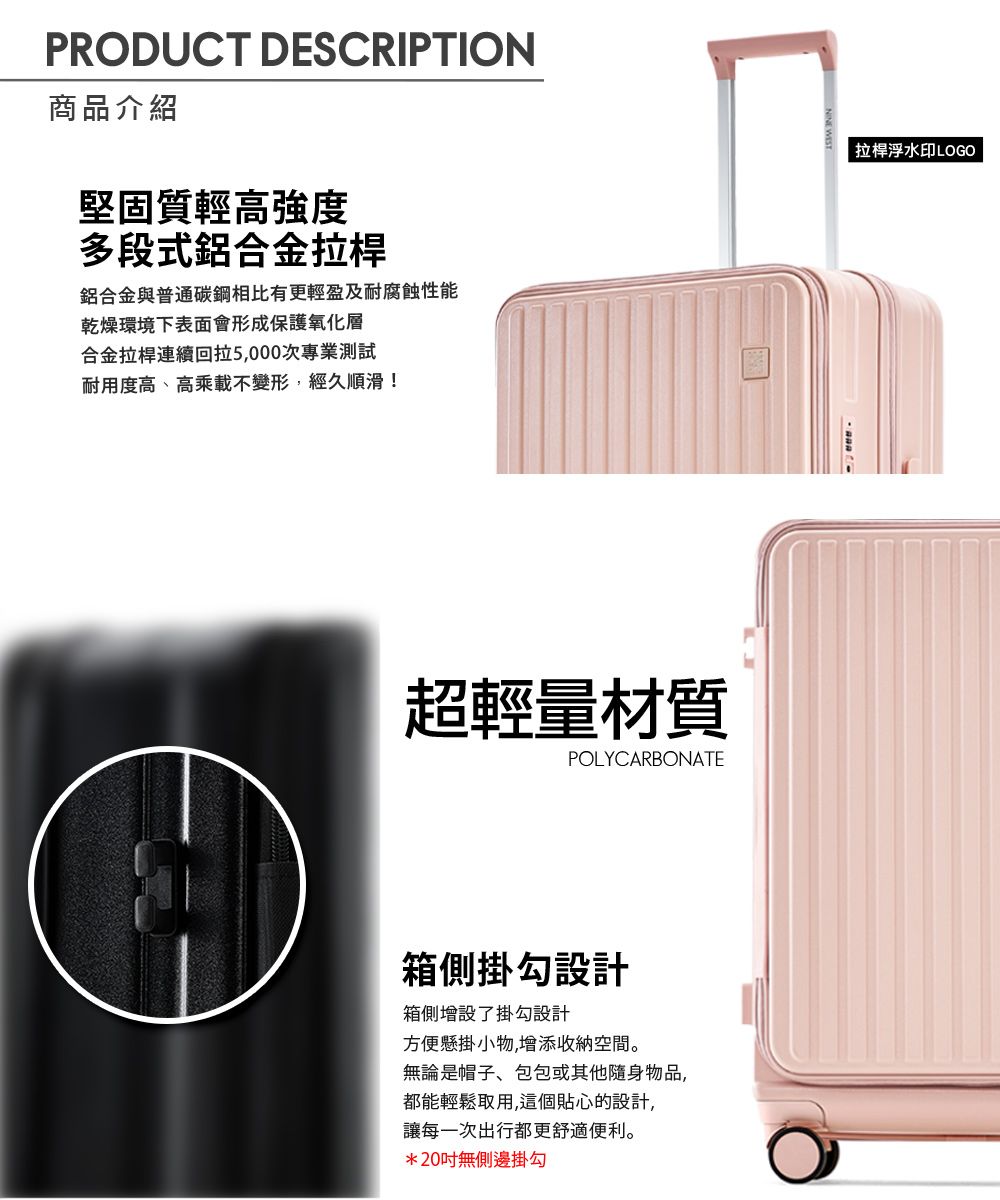 PRODUCT DESCRIPTION商品介紹堅固質輕高強度多段式鋁合金拉桿鋁合金與普通碳鋼相比有更輕盈及耐腐蝕性能乾燥環境下表面會形成保護氧化層合金拉桿連續回拉5,000次專業測試耐用度高、高乘載不變形,經久順滑!超輕量材質POLYCARBONATE箱側掛勾設計箱側增設了掛勾設計方便懸掛小物,增添收納空間。無論是帽子、包包或其他隨身物品,都能輕鬆取用,這個貼心的設計,讓每一次出行都更舒適便利。*20無側邊掛勾拉桿浮水印LOGO