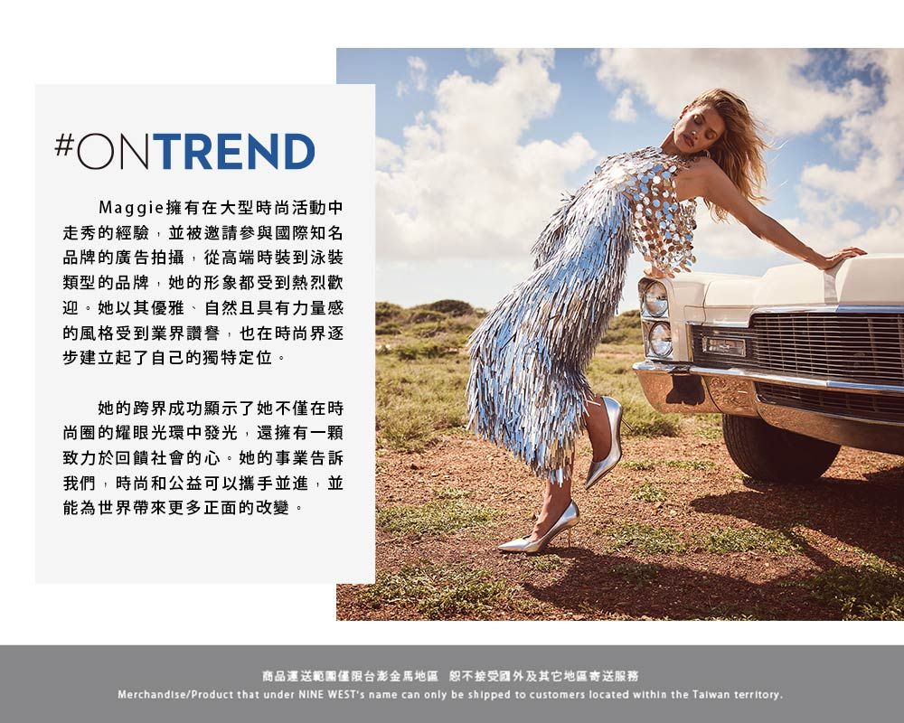 #ONTRENDMaggie擁有在大型時尚活動中走秀的經驗,並被邀請參與國際知名品牌的廣告拍攝,從高端時裝到泳裝類型的品牌,她的形象都受到熱烈歡迎。她以其優雅、自然且具有力量感的風格受到業界讚譽,也在時尚界逐步建立起了自己的獨特定位。她的跨界成功顯示了她不僅在時尚圈的耀眼光環中發光,還擁有一顆致力於回饋社會的心。她的事業告訴我們,時尚和公益可以攜手並進,並能為世界帶來更多正面的改變。商品運送範圍僅限台澎金馬地區恕不接受國外及其它地區寄送服務Merchandise/Product that under NINE WESTs name can only be shipped to customers located within the Talwan territory