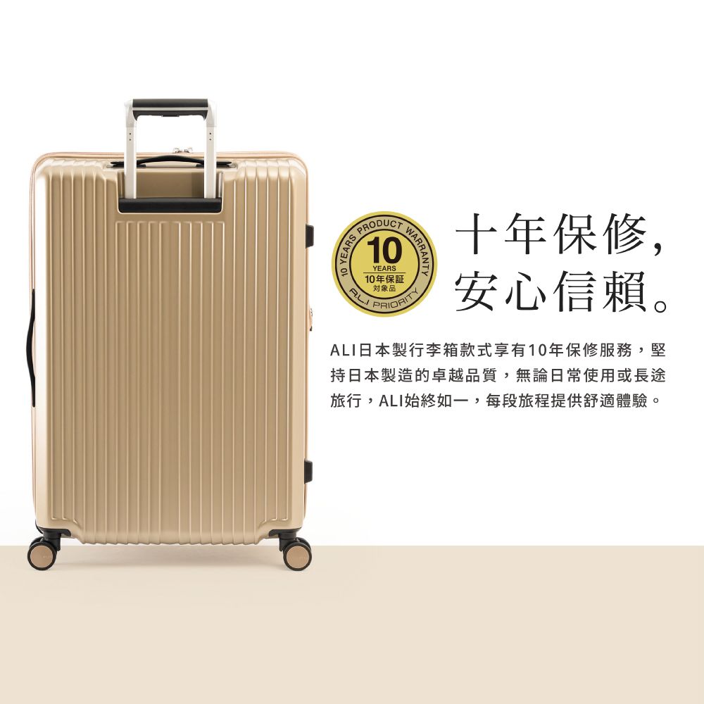 10YEARS10年保證WARRA十年保修,安心信賴。日本製行李箱款式享有10年保修服務,堅持日本製造的卓越品質,無論日常使用或長途旅行,ALI始終如一,每段旅程提供舒適體驗。