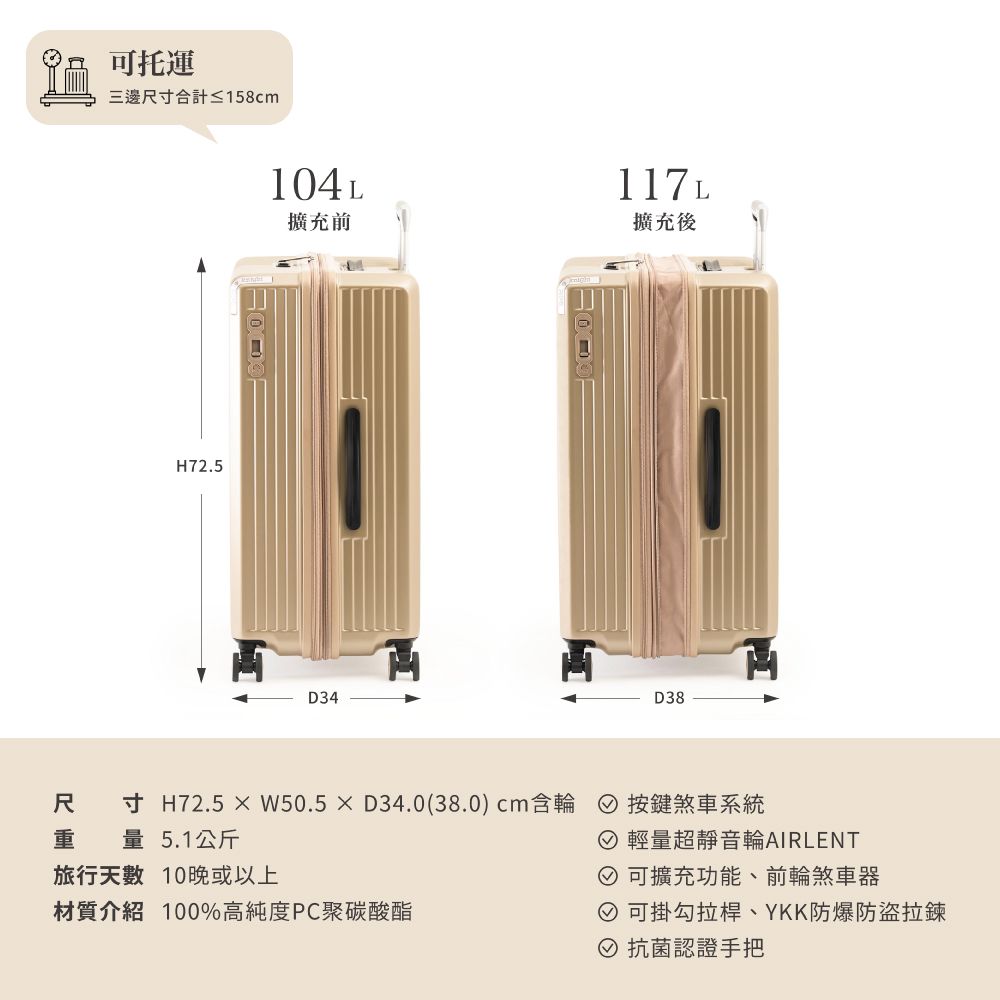 可托運三邊尺寸合計≤158cmH72.5104L117L擴充前擴充後D34D38尺寸 H72.5W50.5D34.0(38.0)cm含輪 按鍵煞車系統重 量5.1公斤 輕量超靜音輪AIRLENT旅行天數 10晚或以上 可擴充功能、前輪煞車器材質介紹 100%高純度PC聚碳酸酯 可掛勾拉桿、YKK防爆防盜拉鍊 抗菌認證手把