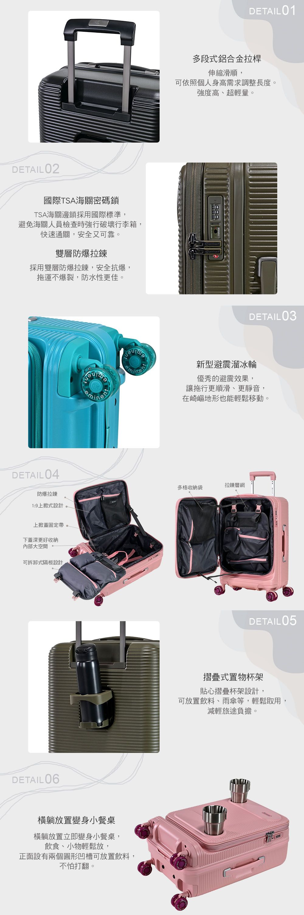 DETAIL 02國際TSA海關密碼鎖TSA海關邊鎖採用國際標準,避免海關人員檢查時強行破壞行李箱,快速通關,安全又可靠雙層防爆拉鍊採用雙層防爆拉鍊,安全抗爆,拖運不爆裂,防水性更佳。DETAIL 04防爆拉鍊1:9上掀式設計上掀蓋固定帶。下蓋深更好收納內部大空間可拆卸式隔板設計DETAIL06橫躺放置變身小餐桌橫躺放置立即變身小餐桌,飲食、小物輕鬆放,正面設有兩個圓形凹槽可放置飲料,不怕打翻。DETAIL01多段式鋁合金拉桿伸縮滑順,可依照個人身高需求調整長度。強度高、超輕量。DETAIL 03新型避震溜冰輪優秀的避震效果,讓拖行更順滑、更靜音,在崎嶇地形也能輕鬆移動。拉鍊層網多格收納袋DETAIL05摺疊式置物杯架貼心摺疊杯架設計,可放置飲料、雨傘等,輕鬆取用,減輕旅途負擔。