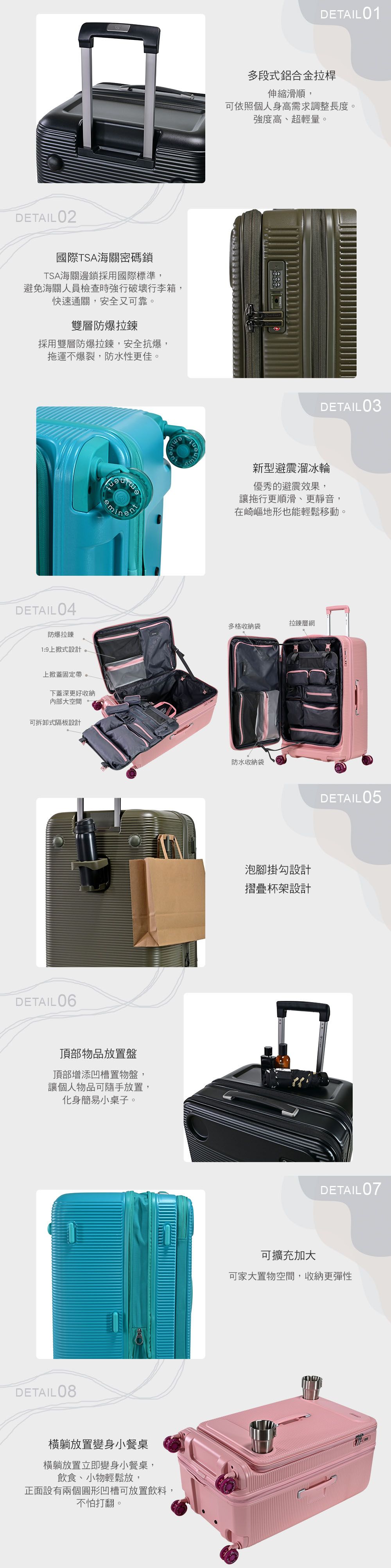 DETAIL 02國際TSA海關密碼鎖TSA海關邊鎖採用國際標準,DETAIL01多段式鋁合金拉桿伸縮滑順,可依照個人身高需求調整長度強度高、超輕量。避免海關人員檢查時強行破壞行李箱,快速通關,安全又可靠。雙層防爆拉鍊採用雙層防爆拉鍊,安全抗爆,拖運不爆裂,防水性更佳。DETAIL 04防爆拉鍊1:9上掀式設計上掀蓋固定帶。下蓋深更好收納內部大空間可拆卸式隔板設計DETAIL06頂部物品放置盤頂部增添凹槽置物盤,讓個人物品可隨手放置,化身簡易小桌子。DETAIL 08橫躺放置變身小餐桌橫躺放置立即變身小餐桌,飲食、小物輕鬆放,正面設有兩個圓形凹槽可放置飲料,不怕打翻。minDETAIL 03新型避震溜冰輪優秀的避震效果,讓拖行更順滑、更靜音,在崎嶇地形也能輕鬆移動。多格收納袋拉鍊層網防水收納袋泡腳掛勾設計摺疊杯架設計可擴充加大DETAIL05DETAIL07可家大置物空間,收納更彈性