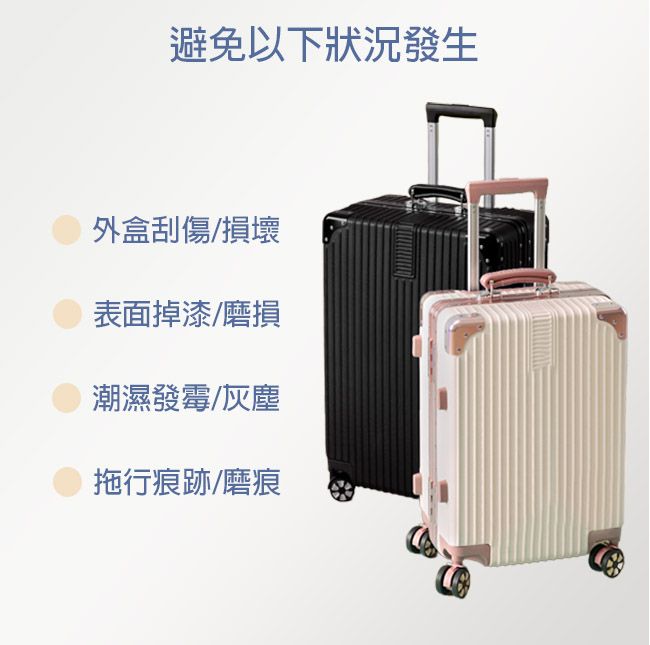 避免以下狀況發生外盒刮傷/損壞表面掉漆/磨損潮濕發霉/灰塵拖行痕跡/磨痕