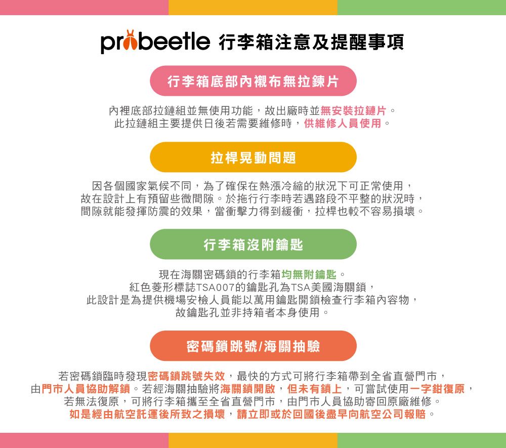 pr beetle 行李箱注意及提醒事項行李箱底部內襯布無拉鍊片內裡底部拉鏈組並無使用功能,故出廠時並無安裝拉鏈片。此拉鏈組主要提供日後若需要維修時,供維修人員使用。拉桿晃動問題因各個國家氣候不同,為了確保在熱冷縮的狀況下可正常使用,故在設計上有預留些微間隙。於拖行行李時若遇路段不平整的狀況時,間隙就能發揮防震的效果,當衝擊力得到緩衝,拉桿也較不容易損壞。行李箱附鑰匙現在海關密碼鎖的行李箱均無附鑰匙。紅色菱形標誌TSA007的鑰匙孔為TSA美國海關鎖,此設計是為提供機場安檢人員能以萬用鑰匙開鎖檢查行李箱內容物:故鑰匙孔並非持箱者本身使用。密碼鎖跳號/海關抽驗若密碼鎖臨時發現密碼鎖跳號失效,最快的方式可將行李箱帶到全省直營門市,由門市人員協助解鎖。若經海關抽驗將海關鎖開啟,但未有鎖上,可嘗試使用一字鉗復原,若無法復原,可將行李箱攜至全省直營門市,由門市人員協助寄回原廠維修。如是經由航空後所致之損壞,請立即或於回國後盡早向航空公司報賠。