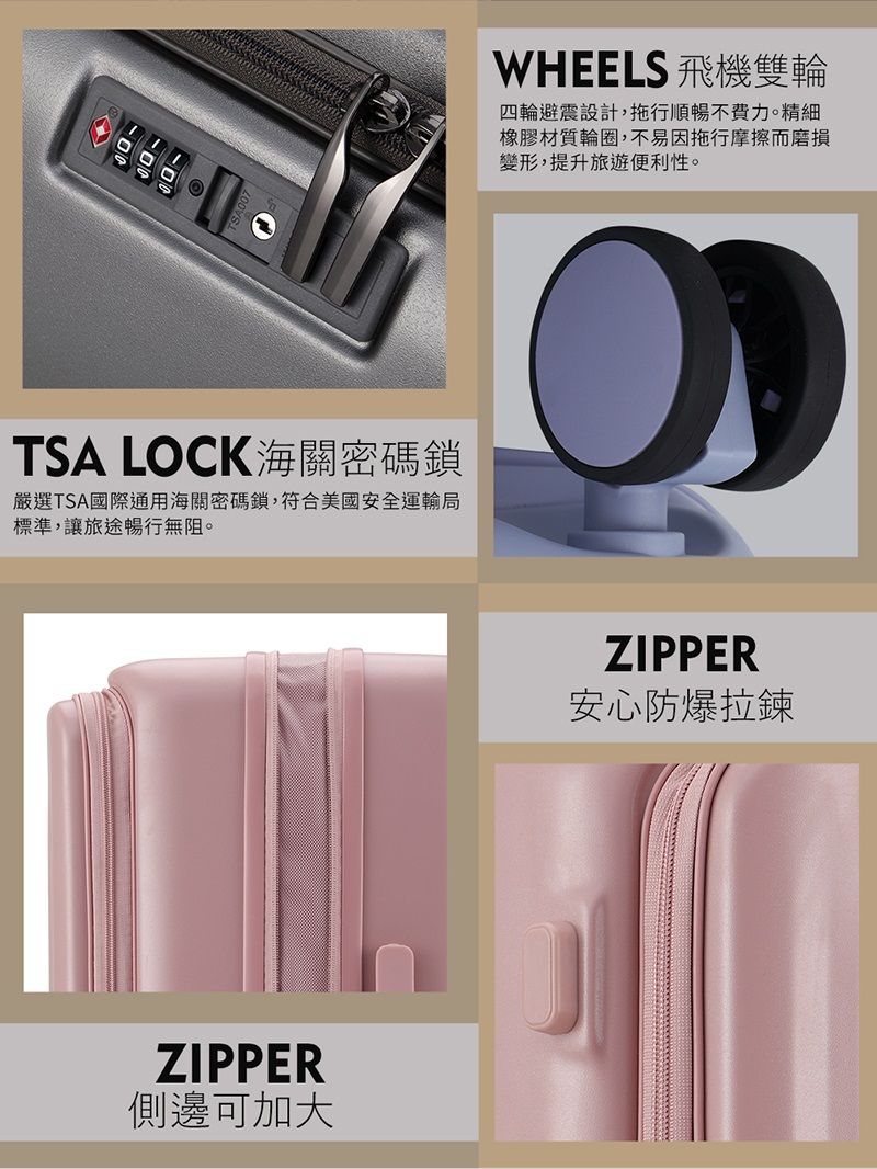 WHEELS 飛機雙輪四輪避震設計,拖行順暢不費力。精細橡膠材質輪圈,不易因拖行摩擦而磨損變形,提升旅遊便利性。TSA LOCK海關密碼鎖嚴選TSA國際通用海關密碼鎖,符合美國安全運輸局標準,讓旅途暢行無阻。ZIPPER側邊可加大ZIPPER安心防爆拉鍊