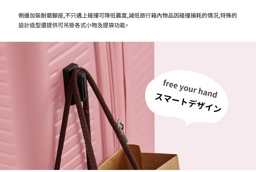 側邊加裝耐磨腳座,不只遇上碰撞可降低震度,減低旅行箱內物品因碰撞損耗的情況,特殊的設計造型還提供可吊掛各式小物及提袋功能。free your handスマートデザイン