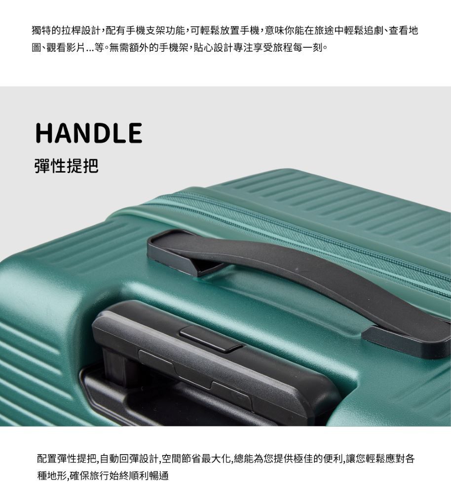 獨特的拉桿設計,配有手機支架功能,可輕鬆放置手機,意味你能在旅途中輕鬆追劇查看地圖、觀看影片等。無需額外的手機架,貼心設計專注享受旅程每一刻。HANDLE彈性提把配置彈性提把,自動回彈設計,空間節省最大化,總能為您提供極佳的便利,讓您輕鬆應對各種地形,確保旅行始終順利暢通