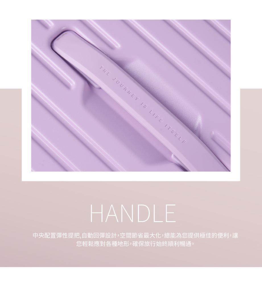 THE JOURNEY  LIFE ITSELFHANDLE中央配置彈性提把,自動回彈設計,空間節省最大化,總能為您提供極佳的便利,讓您輕鬆應對各種地形,確保旅行始終順利暢通。