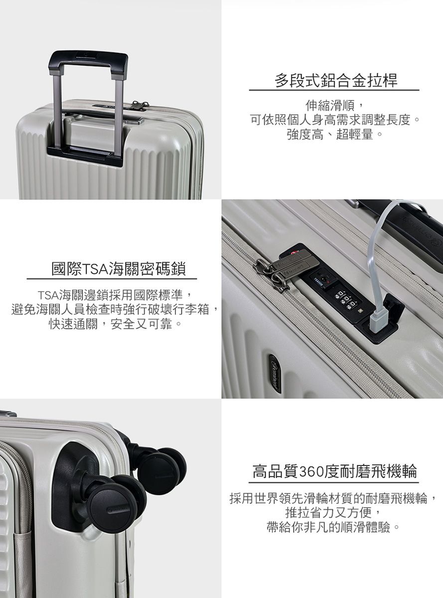 國際TSA海關密碼鎖TSA海關邊鎖採用國際標準,避免海關人員檢查時強行破壞行李箱,快速通關,安全又可靠。多段式鋁合金拉桿伸縮滑順,可依照個人身高需求調整長度。強度高、超輕量。高品質360度耐磨飛機輪採用世界領先滑輪材質的耐磨飛機輪,推拉省力又方便,帶給你非凡的順滑體驗。