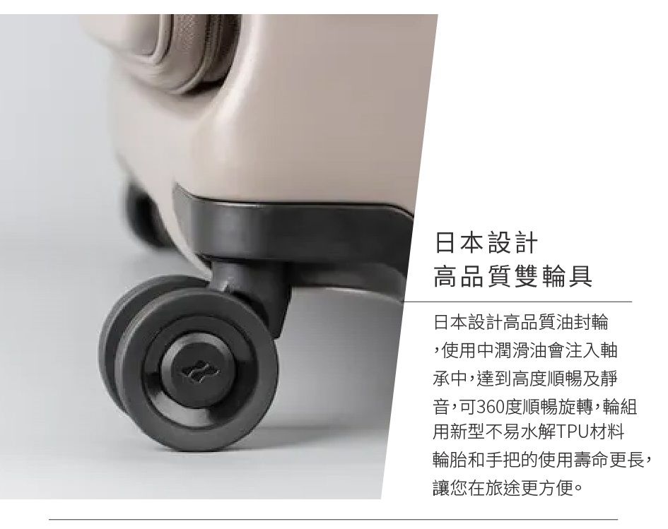 日本設計高品質雙輪具日本設計高品質油封輪,使用中潤滑油會注入軸承中,達到高度順暢及靜音,可360度順暢旋轉,輪組用新型不易水解TPU材料輪胎和手把的使用壽命更長,讓您在旅途更方便。