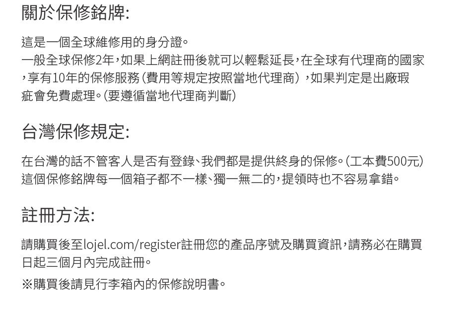 關於保修銘牌:這是一個全球維修用的身份證。一般全球保修2年,如果上網註冊後就可以輕鬆延長,在全球有代理商的國家,享有10年的保修服務(費用等規定按照當地代理商),如果判定是出廠瑕疵會免費處理。(要遵循當地代理商判斷)台灣保修規定:在台灣的話不管客人是否有登錄我們都是提供終身的保修。(工本費500元)這個保修銘牌每一個箱子都不一樣、獨一無二的,提領時也不容易拿錯。註冊方法:請購買後至lojel.com/register註冊您的產品序號及購買資訊,請務必在購買日起三個月內完成註冊。購買後請見行李箱內的保修說明書。