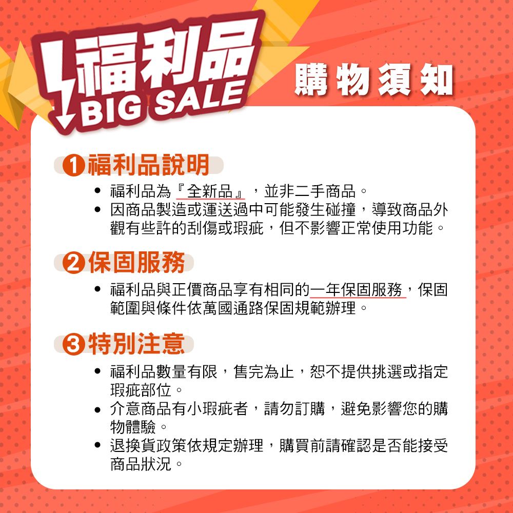 福利品BIG SALE福利品說明購物須知福利品為『全新品』,並非二手商品。因商品製造或運送過中可能發生碰撞,導致商品外觀有些許的刮傷或瑕疵,但不影響正常使用功能。保固服務福利品與正價商品享有相同的一年保固服務,保固範圍與條件依萬國通路保固規範辦理。特別注意福利品數量有限,售完為止,恕不提供挑選或指定瑕疵部位。 介意商品有小瑕疵者,請勿訂購,避免影響您的購物體驗。 退換貨政策依規定辦理,購買前請確認是否能接受商品狀況