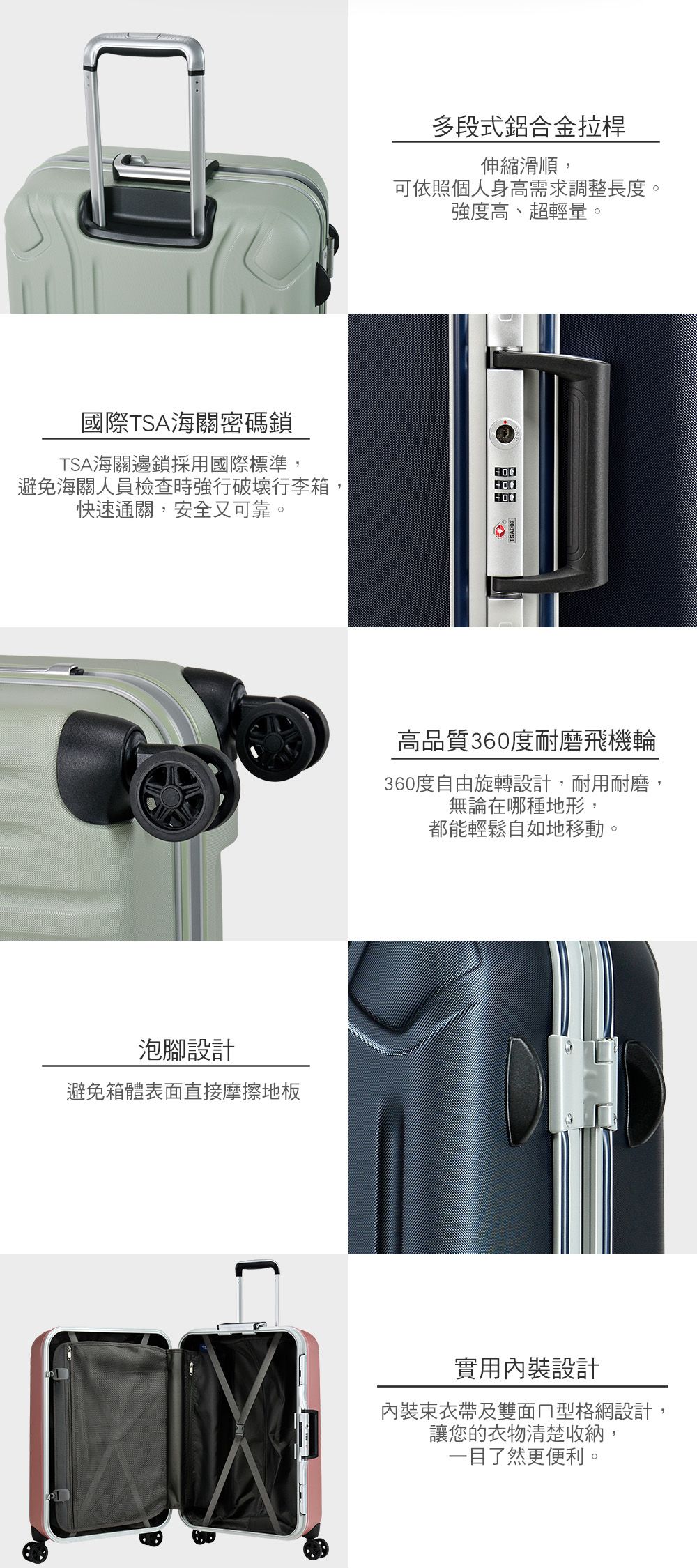 多段式鋁合金拉桿伸縮滑順,可依照個人身高需求調整長度。強度高、超輕量。國際TSA海關密碼鎖TSA海關邊鎖採用國際標準,避免海關人員檢查時強行破壞行李箱,快速通關,安全又可靠。泡腳設計避免箱體表面直接摩擦地板高品質360度耐磨飛機輪360度自由旋轉設計,耐用耐磨,無論在哪種地形,都能輕鬆自如地移動。實用內裝設計內裝束衣帶及雙面型格網設計,讓您的衣物清楚收納,一目了然更便利。