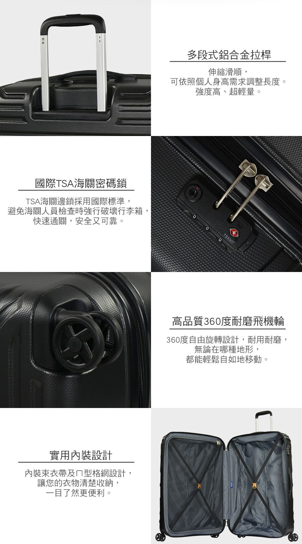 國際TSA海關密碼鎖TSA海關邊鎖採用國際標準,避免海關人員檢查時強行破壞行李箱,快速通關,安全又可靠。多段式鋁合金拉桿伸縮滑順,可依照個人身高需求調整長度。實用裝設計內裝束及型格網設計,讓您的衣物清楚收納,一目了然更便利。強度高、超輕量。TSA700高品質360度耐磨飛機輪360度自由旋轉設計,耐用耐磨,無論在哪種地形,都能輕鬆自如地移動。