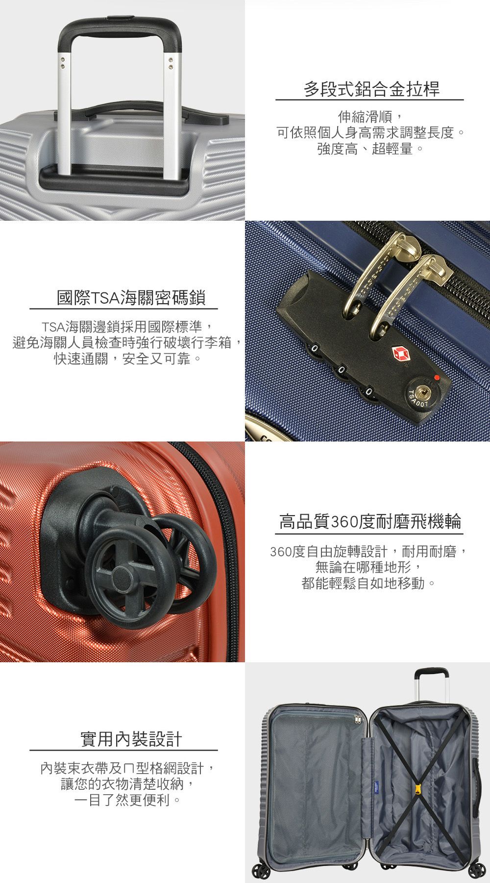 多段式鋁合金拉桿伸縮滑順,可依照個人身高需求調整長度。強度高、超輕量。國際TSA海關密碼鎖TSA海關邊鎖採用國際標準,避免海關人員檢查時強行破壞行李箱快速通關,安全又可靠。實用裝設計內裝束及型格網設計,讓您的衣物清楚收納,一目了然更便利。高品質360度耐磨飛機輪360度自由旋轉設計,耐用耐磨,無論在哪種地形,都能輕鬆自如地移動。