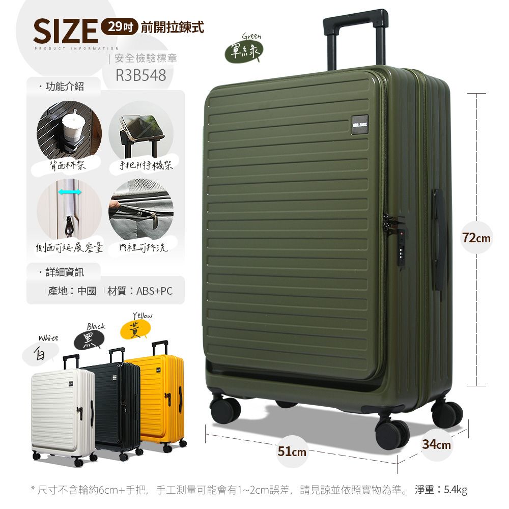 SIZE  前開拉鍊式PRODUCT INFORMATION功能介紹 安全檢驗標章R3B548Green軍綠背面杯架手把附手機架側面可延展容量內裡可拆洗詳細資訊「產地:中國 材質:ABS+PCWhiteYellowBlack34cm72cm51cm ®*尺寸不含輪約6cm+手把,手工測量可能會有1~2cm誤差,請見諒並依照實物為準。 淨重:5.4kg