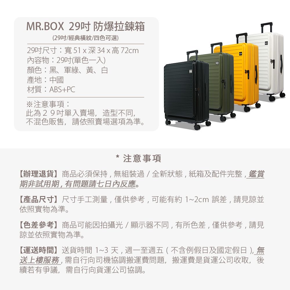 MR.BOX 29吋防爆拉鍊箱(29吋經典橫紋/四色可選)29吋尺寸:寬51x深34x高72cm內容物:29吋(單色一入)顏色:黑、軍綠、黃、白產地:中國材質:ABS+PC注意事項:此為29吋單入賣場,造型不同,不混色販售,請依照賣場選項為準。注意事項【辦理退貨】商品必須保持,無組裝過/全新狀態,紙箱及配件完整,鑑賞期非試用期,有問題請七日內反應。【產品尺寸】尺寸手工測量,僅供參考,可能有約1~2cm誤差,請見諒並依照實物為準。【色差參考】商品可能因拍攝光/顯示器不同,有所色差,僅供參考,請見諒並依照實物為準。【運送時間】送貨時間1~3天,週一至週五(不含例假日及國定假日 ),無送上樓服務,需自行向司機協調搬運費問題,搬運費是貨運公司收取,後續若有爭議,需自行向貨運公司協調。