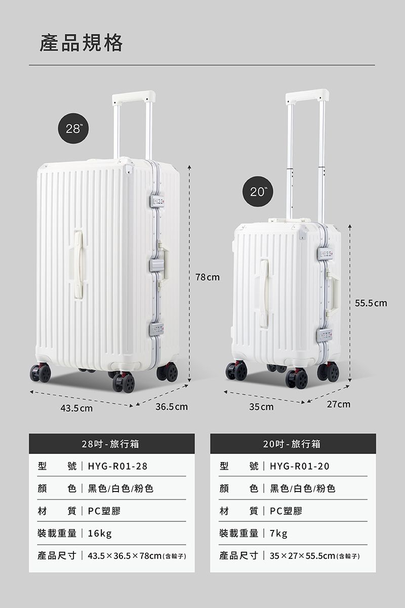 產品規格2843.5cm28- 旅行箱78cm2036.5cm35cm20-旅行箱27cm55.5cm型號 HYG-R01-28型號 HYG-R01-20  | 黑色/白色/粉色顔色 | 黑色/白色/粉色材 |PC塑膠材質 | PC塑膠裝載重量 | 16kg產品尺寸|43.536.578cm(含)裝載重量 | 7kg產品尺寸| 3527x55.5cm(含輪子)