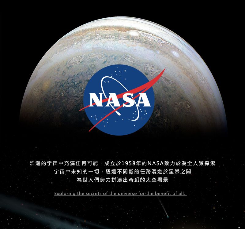 NASA浩瀚的宇宙中充滿任何可能,成立於1958年的NASA致力於為全人類探索宇宙中未知的一切,透過不間斷的任務漫遊於星際之間為世人們努力拼湊出奇幻的太空場景Exploring the secrets of the universe for the benefit of all.