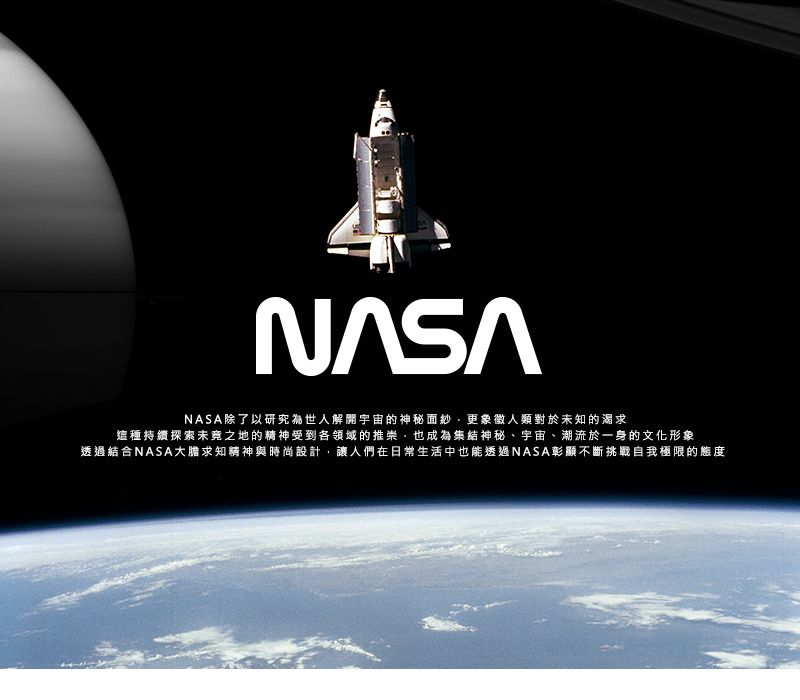 NASA除了以研究世人解開宇宙的神秘面紗更象徵人類對於未知的渴求這種持續探索未之地的精神受到各領域的推崇,也成為集結神秘、宇宙、潮流於一身的文化形象透過結合NASA大膽求知精神與時尚設計,讓人們在日常生活中也能透過NASA彰顯不斷挑戰自我極限的態度