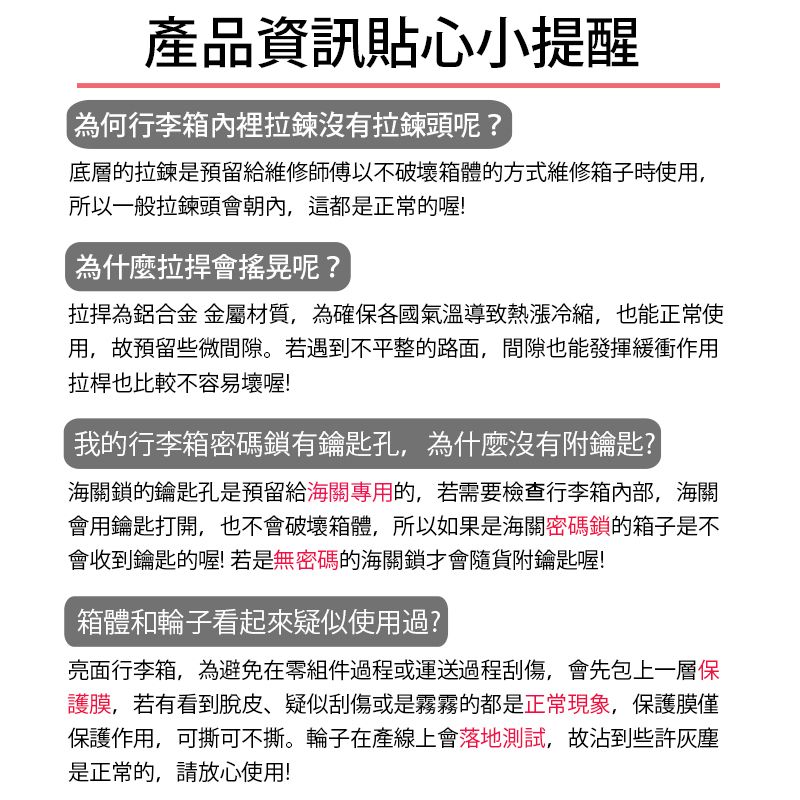 產品資訊貼心小提醒為何行李箱內裡拉鍊沒有拉鍊頭呢?底層的拉鍊是預留給維修師傅以不破壞箱體的方式維修箱子時使用,所以一般拉鍊頭會朝內,這都是正常的喔!為什麼會搖晃呢?為鋁合金 金屬材質,為確保各國氣溫導致熱漲冷縮,也能正常使用,故預留些微間隙。若遇到不平整的路面,間隙也能發揮緩衝作用拉桿也比較不容易壞喔!我的行李箱密碼鎖有鑰匙孔,為什麼沒有附鑰匙?海關鎖的鑰匙孔是預留給海關專用的,若需要檢查行李箱內部,海關會用鑰匙打開,也不會破壞箱體,所以如果是海關密碼鎖的箱子是不會收到鑰匙的喔!若是無密碼的海關鎖才會隨貨附鑰匙喔!箱體和輪子看起來疑似使用過?亮面行李箱,為避免在零組件過程或運送過程刮傷,會先包上一層保護膜,若有看到脫皮疑似刮傷或是霧霧的都是正常現象,保護膜僅保護作用,可撕可不撕。輪子在產線上會落地測試,故沾到些許灰塵是正常的,請放心使用!