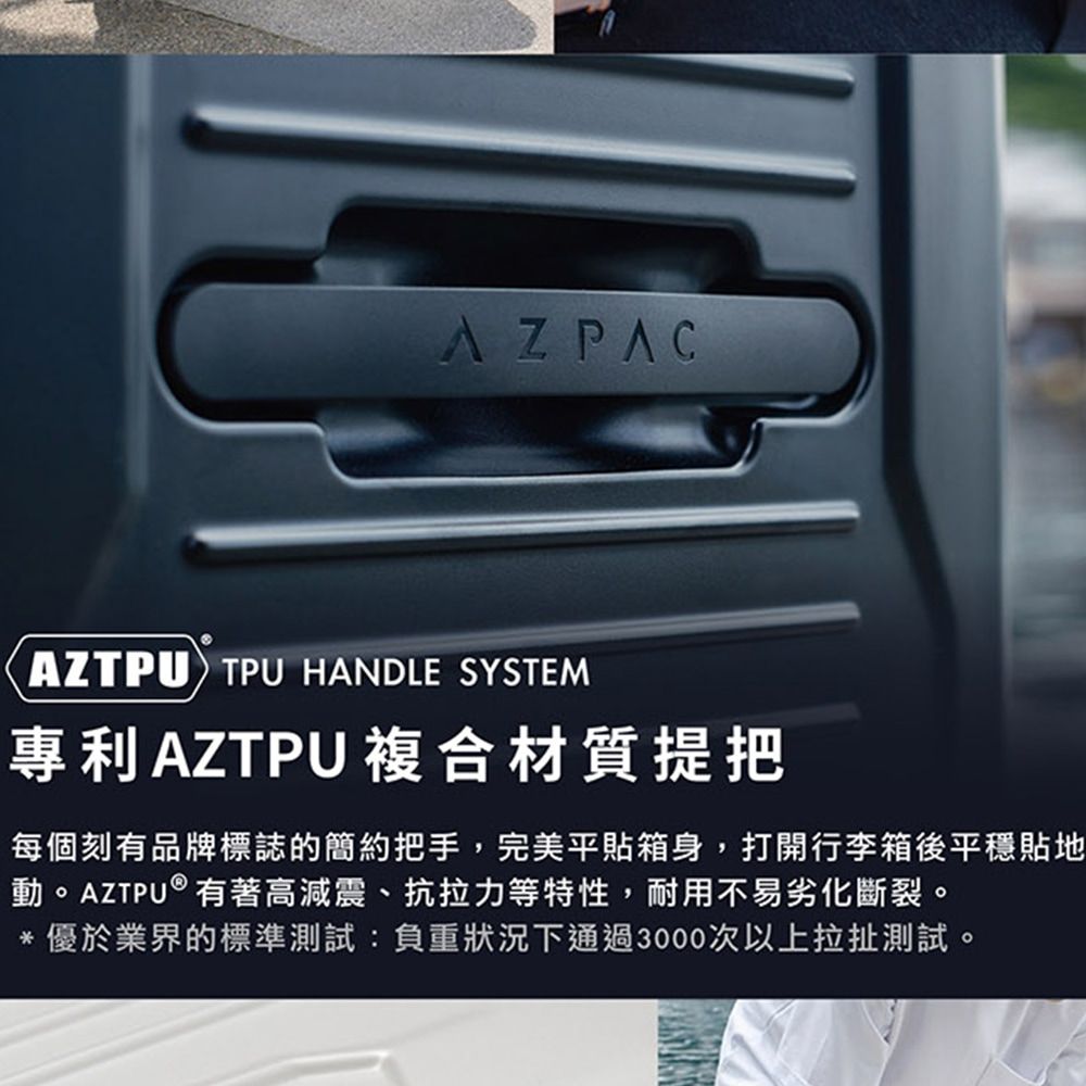 AZPACAZTPU TPU HANDLE SYSTEM專利AZTPU複合材質提把每個刻有品牌標誌的簡約把手,完美平貼箱身,打開行李箱後平穩貼地動。AZTPU®有著高減震、抗拉力等特性,耐用不易劣化斷裂。*優於業界的標準測試:負重狀況下通過3000次以上拉扯測試。