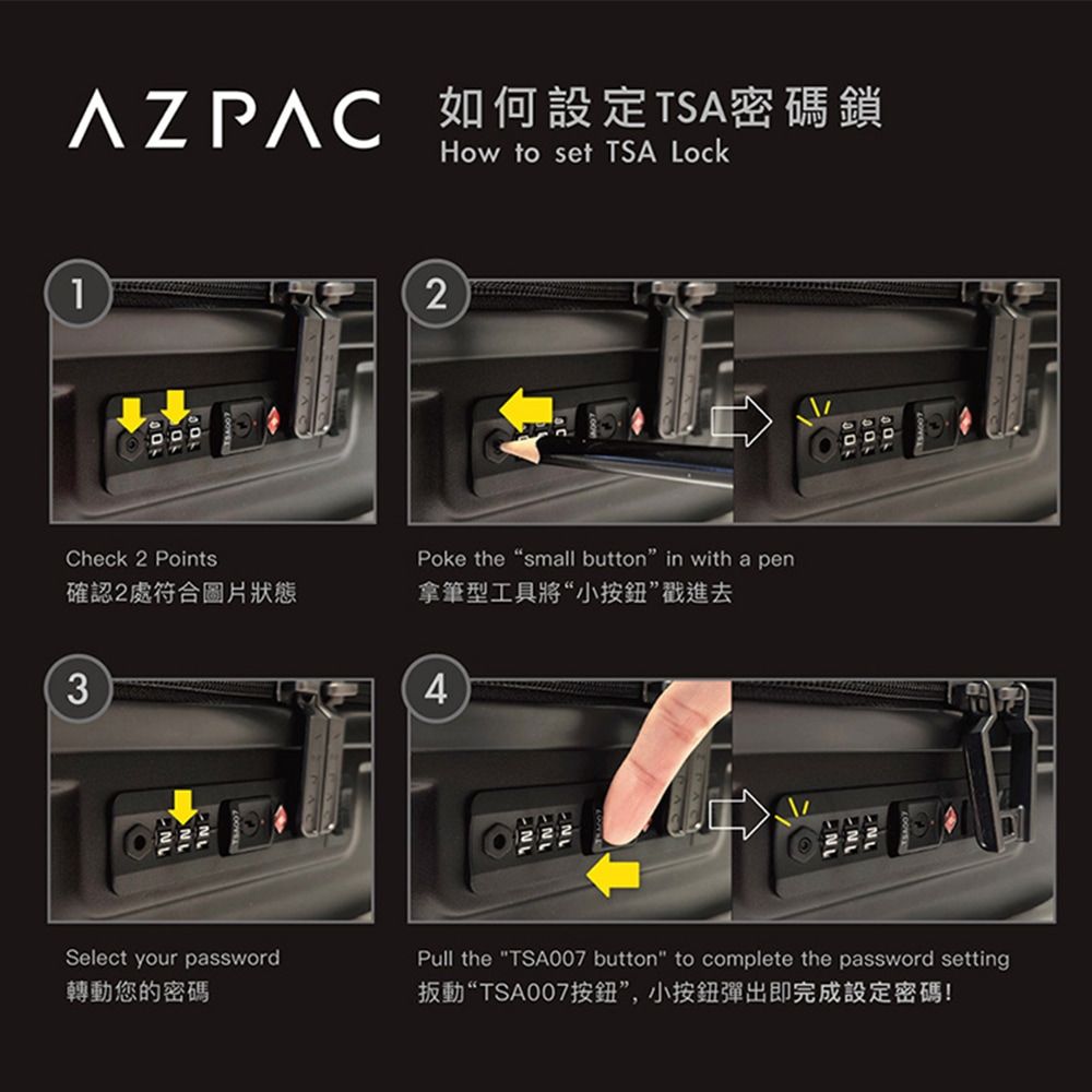 AZPAC 如何設定TSA密碼鎖How to set TSA Lock2Check 2 PointsPoke the “small button" in with a pen確認2處符合圖片狀態拿筆型工具將“小按鈕”戳進去34  Select your password轉動您的密碼Pull the "TSA007 button" to complete the password setting扳動“TSA007按鈕”,小按鈕彈出即完成設定密碼!