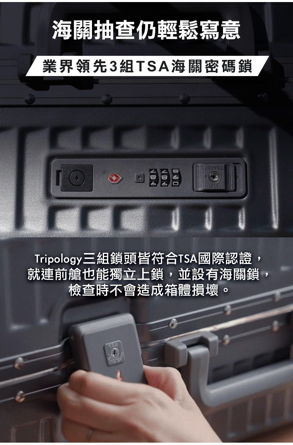 海關抽查仍輕鬆寫意業界領先3組海關密碼鎖Tripology三組鎖頭皆符合TSA國際認證就連前艙也能獨立上鎖,並設有海關鎖,檢查時不會造成箱體損壞。TSA