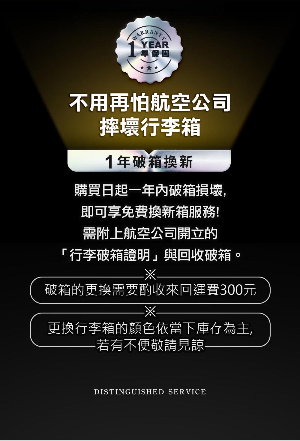 YEAR年保固不用再怕航空公司摔壞行李箱1年破箱換新購買日起一年內破箱損壞,即可享免費換新箱需附上航空公司開立的「行李箱證明」與回收破箱破箱的更換需要酌收來回運費300元更換行李箱的顏色依當下庫存為主,若有不便敬請見諒-DISTINGUISHED SERVICE