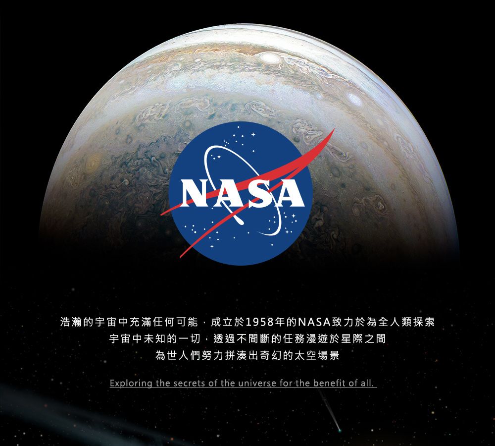 NASA浩瀚的宇宙中充滿任何可能,成立於1958年的NASA致力於為全人類探索宇宙中未知的一切,透過不間斷的任務漫遊於星際之間為世人們努力拼湊出奇幻的太空場景Exploring the secrets of the universe for the benefit of all