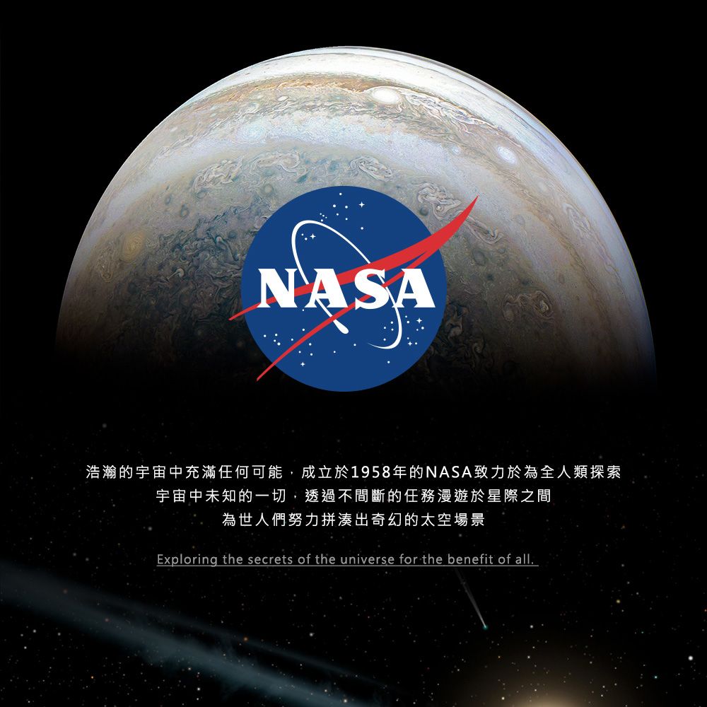 NASA浩瀚的宇宙中充滿任何可能,成立於1958年的NASA致力於為全人類探索宇宙中未知的一切,透過不間斷的任務漫遊於星際之間為世人們努力拼湊出奇幻的太空場景Exploring the secrets of the universe for the benefit of all.