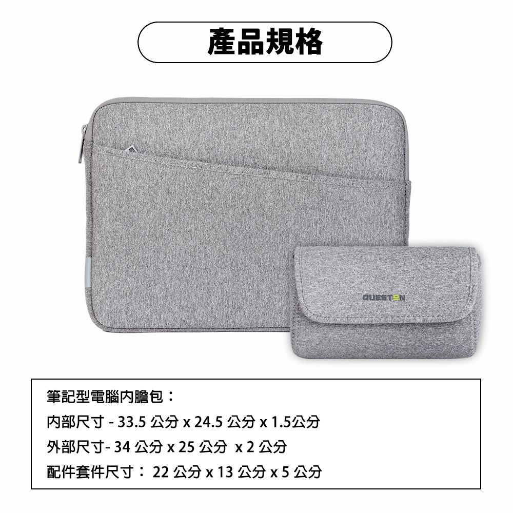 筆記型電腦內膽包:產品規格内部尺寸- 33.5公分x24.5公分 x 1.5公分外部尺寸-34公分x25 公分 x2 公分配件套件尺寸:22公分x13公分x5 公分
