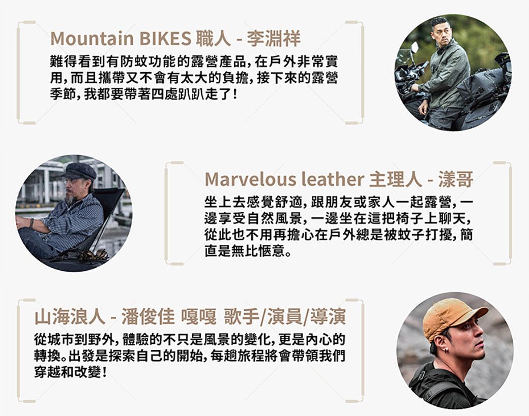 Mountain BIKES - 李淵祥難得看到有防蚊功能的露營產品,在戶外非常實用,而且攜帶又不會有太大的負擔,接下來的露營季節,我都要帶著四處趴趴走了!Marvelous leather 主理人-漾哥坐上去感覺舒適,跟朋友或家人一起露營,一邊享受自然風景,一邊坐在這把椅子上聊天,從此也不用再擔心在戶外總是被蚊子打擾,簡直是無比愜意。山海浪人-潘俊佳嘎嘎 歌手/演員/導演從城市到野外,體驗的不只是風景的變化,更是內心的轉換。出發是探索自己的開始,每趟旅程將會帶領我們穿越和改變!