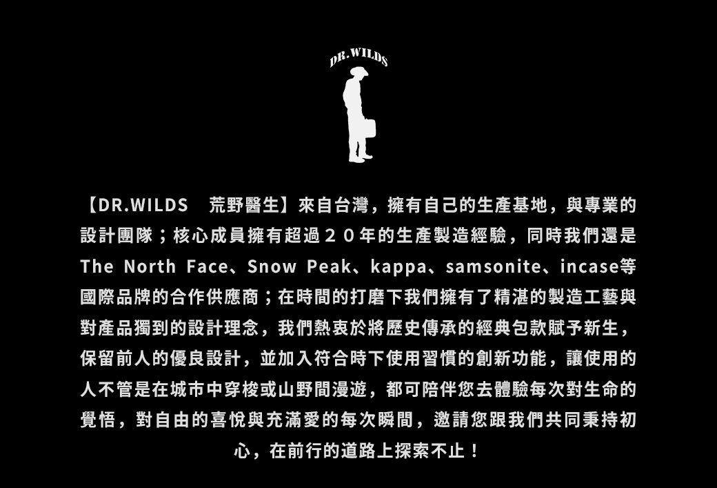 DR.WILDS1DR.WILDS 荒野醫生】來自台灣擁有自己的生產基地與專業的設計團隊;核心成員擁有超過20年的生產製造經驗同時我們還是The North Face Snow Peak, kappa, samsonite, incase國際品牌的合作供應商;在時間的打磨下我們擁有了精湛的製造工藝與對產品獨到的設計理念,我們熱衷於將歷史傳承的經典包款賦予新生,保留前人的優良設計,並加入符合時下使用習慣的創新功能,讓使用的人不管是在城市中穿梭或山野間漫遊,都可陪伴您去體驗每次對生命的覺悟,對自由的喜悅與充滿愛的每次瞬間,邀請您跟我們共同秉持初心,在前行的道路上探索不止!