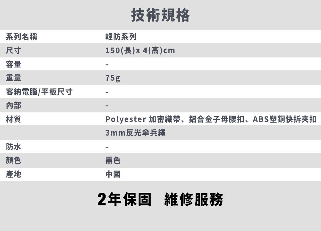 系列名稱尺寸容量技術規格輕防系列150(長)x4(高)cm重量容納電腦/平板尺寸內部材質75g防水顏色產地Polyester 加密織帶、鋁合金子母腰扣、ABS塑鋼快拆夾扣3mm反光傘兵繩黑色中國2年保固維修服務