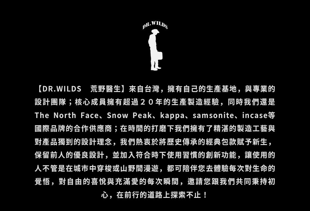 DR.WILDSDR.WILDS 荒野醫生】來自台灣擁有自己的生產基地與專業的設計團隊;核心成員擁有超過20年的生產製造經驗同時我們還是The North Face Snow Peak, kappa, samsonite, incase國際品牌的合作供應商;在時間的打磨下我們擁有了精湛的製造工藝與對產品獨到的設計理念,我們熱衷於將歷史傳承的經典包款賦予新生,保留前人的優良設計,並加入符合時下使用習慣的創新功能,讓使用的人不管是在城市中穿梭或山野間漫遊,都可陪伴您去體驗每次對生命的覺悟,對自由的喜悅與充滿愛的每次瞬間,邀請您跟我們共同秉持初心,在前行的道路上探索不止!