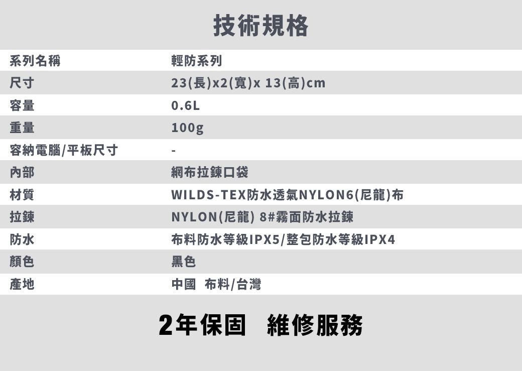 系列名稱尺寸容量重量容納電腦/平板尺寸內部材質拉鍊技術規格輕防系列23(長)x2(寬)x13(高)cm0.6L100g防水顏色產地網布拉鍊口袋WILDS-TEX防水透氣NYLON6(尼龍)布NYLON(尼龍) 8#霧面防水拉鍊布料防水等級IPX5/整包防水等級IPX4黑色中國 布料/台灣2年保固 維修服務