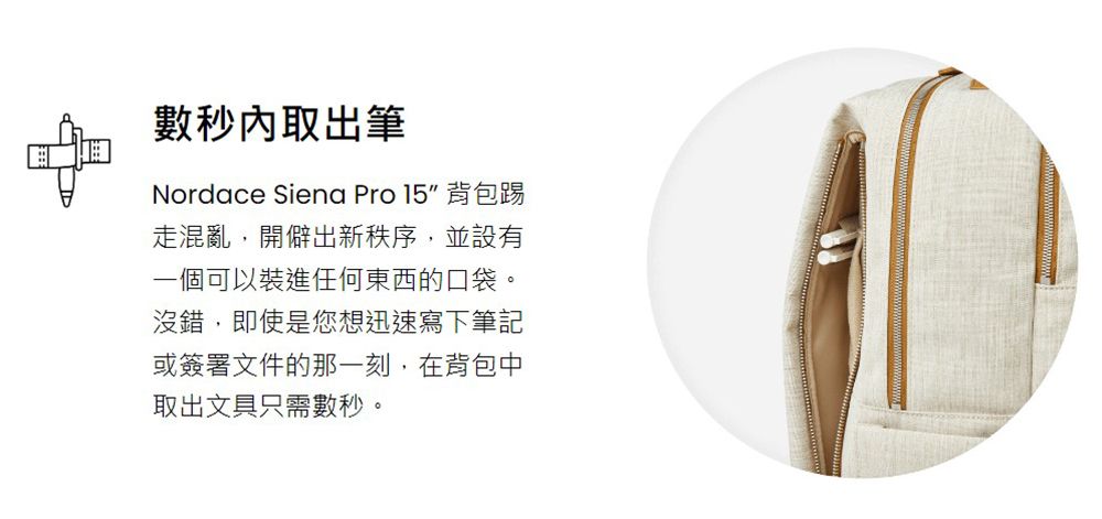 數秒內取出筆Nordace Siena Pro 15 背包踢走混亂,開僻出新秩序,並設有一個可以裝進任何東西的口袋。沒錯,即使是您想迅速寫下筆記或簽署文件的那一刻,在背包中取出文具只需數秒。